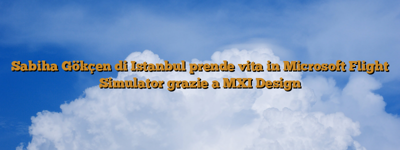 Sabiha Gökçen di Istanbul prende vita in Microsoft Flight Simulator grazie a MXI Design