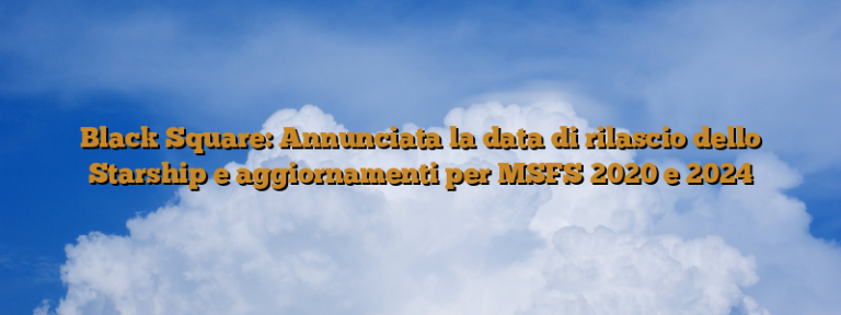 Black Square: Annunciata la data di rilascio dello Starship e aggiornamenti per MSFS 2020 e 2024