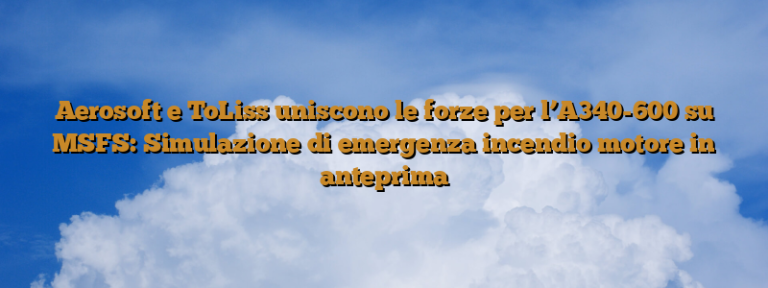 Aerosoft e ToLiss uniscono le forze per l’A340-600 su MSFS: Simulazione di emergenza incendio motore in anteprima