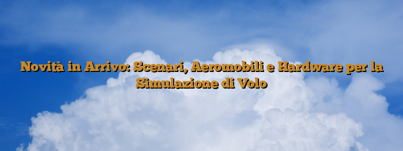 Novità in Arrivo: Scenari, Aeromobili e Hardware per la Simulazione di Volo
