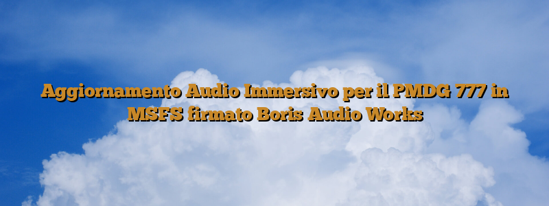 Aggiornamento Audio Immersivo per il PMDG 777 in MSFS firmato Boris Audio Works
