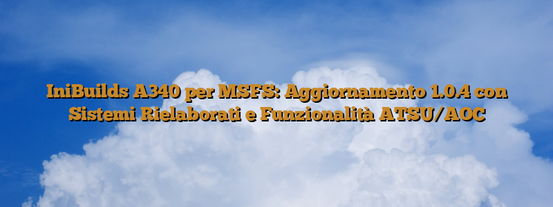 IniBuilds A340 per MSFS: Aggiornamento 1.0.4 con Sistemi Rielaborati e Funzionalità ATSU/AOC